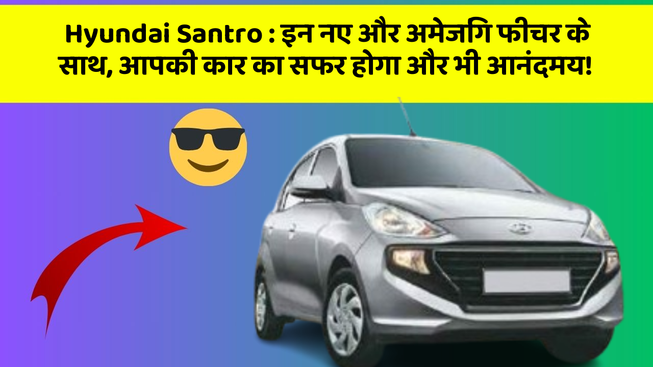 Hyundai Santro: इन नए और अमेजिंग फीचर के साथ, आपकी कार का सफर होगा और भी आनंदमय!